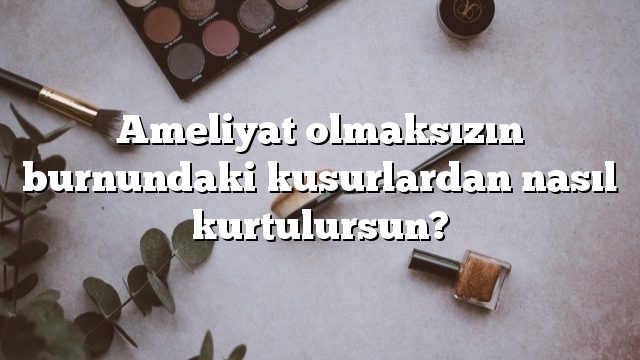 Ameliyat olmaksızın burnundaki kusurlardan nasıl kurtulursun?